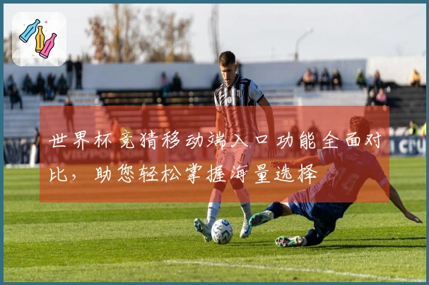 世界杯竞猜移动端入口功能全面对比，助您轻松掌握海量选择