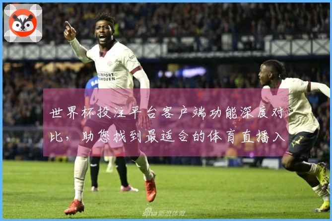 世界杯投注平台客户端功能深度对比，助您找到最适合的体育直播入口与使用体验