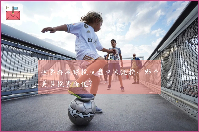 世界杯滚球投注盘口大比拼，哪个更具投资价值？