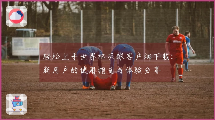 轻松上手世界杯买球客户端下载：新用户的使用指南与体验分享